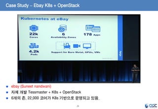 23
ebay (Suneet nandwani)
자체 개발 Tessmaster + K8s + OpenStack
6개의 존, 22,000 코어가 K8s 기반으로 운영되고 있음.
Case Study – Ebay K8s + OpenStack
 