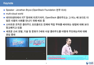 9
Keynote
Speaker : Jonathan Bryce (OpenStack Foundation 전무 이사)
multi-cloud world
데이터센터에서 IOT 장치에 이르기까지, OpenStack 클라우드는 그 어느 때 보다도 더
많은 사용자 사례를 만나기 위해 배포 중
스마트한 조직은 클라우드 포트폴리오 전체에 작업 부하를 배치하는 방법에 대해 보다
정교해지고 있음
새로운 소비 모델, 기술 및 문화가 2세대 사설 클라우드를 어떻게 주도하는지에 대해
관심 증대
 
