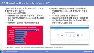 © 2017 NTT DATA Corporation 10
OpenStack上でどのアプリケーション・ツール
を動作させているか？
o Kubernetesが圧倒的
o OpenShiftはKubernetesを内部に含んでい
るがそれでも1位のKubernetes単体と倍以
上の差
o OpenShiftとCloud Foundryは同程度
1日目: Jonathan Bryce Keynoteセッション (4/5)
Remotely Managed Private Cloudの紹介
o NW経由でOpenStackを管理してくれるサー
ビス
o 'Private Cloud' as a Service
o (OpenStackに関する様々なサービスを紹
介する)OpenStack Market Placeに新しい
カテゴリとして追加 [1]
[1] Marketplace » OpenStack Open Source Cloud Computing Software, https://www.openstack.org/marketplace/
 