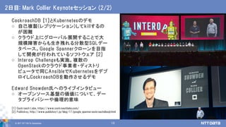 © 2017 NTT DATA Corporation 13
CockroachDB [1]とKubernetesのデモ
o 自己複製(レプリケーション)してkillするの
が困難
o クラウド上にグローバル展開することで大
規模障害からも生き残れる分散型SQLデー
タベース。Google Spannerクローンを目指
して開発が行われているソフトウェア [2]
o Interop Challengeも実施。複数の
OpenStackのクラウド事業者・ディストリ
ビュータで同じAnsibleでKubernetesをデプ
ロイしCockroachDBを動作させるデモ
Edward Snowden氏へのライブインタビュー
o オープンソース基盤の価値について、デー
タプライバシーや倫理的意味
2日目: Mark Collier Keynoteセッション (2/2)
[1] Cockroach Labs, https://www.cockroachlabs.com/
[2] Publickey, http://www.publickey1.jp/blog/17/google_spannercockroachdbsql.html
 