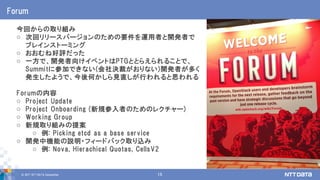 © 2017 NTT DATA Corporation 15
Forum
今回からの取り組み
o 次回リリースバージョンのための要件を運用者と開発者で
ブレインストーミング
o おおむね好評だった
o 一方で、開発者向けイベントはPTGととらえられることで、
Summitに参加できない(会社決裁がおりない)開発者が多く
発生したようで、今後何かしら見直しが行われると思われる
Forumの内容
o Project Update
o Project Onboarding (新規参入者のためのレクチャー)
o Working Group
o 新規取り組みの提案
o 例: Picking etcd as a base service
o 開発中機能の説明・フィードバック取り込み
o 例: Nova, Hierachical Quotas, CellsV2
 