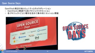 © 2017 NTT DATA Corporation 18
OpenStack周辺の他コミュニティとのコラボレーション
o OpenStackと関連する各プロジェクトのセッション
o 各プロジェクトごとに曜日を定めて集中的にセッション開催
Open Source Days
 