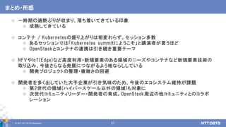 © 2017 NTT DATA Corporation 21
o 一時期の過熱ぶりが収まり、落ち着いてきている印象
o 成熟してきている
o コンテナ / Kubernetesの盛り上がりは相変わらず。セッション多数
o あるセッションでは「Kubernetes summitにようこそ」と講演者が言うほど
o OpenStackとコンテナの連携は引き続き重要テーマ
o NFVやIoT(Edge)など高度利用・新規要素のある領域のニーズやコンテナなど新規要素技術の
取り込み、今後さらなる発展につながるよう地ならししている
o 開発プロジェクトの整理・複雑さの回避
o 開発者を多く出していた大手企業が引き気味のため、今後のエコシステム維持が課題
o 第2世代の領域(ハイパースケール以外の領域)も対象に
o 次世代コミュニティリーダー・開発者の育成。OpenStack周辺の他コミュニティとのコラボ
レーション
まとめ・所感
 