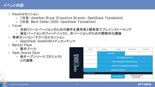 © 2017 NTT DATA Corporation 5
イベント内容
o Keynoteセッション
o 1日目: Jonathan Bryce (Executive Director, OpenStack Foundation)
o 2日目: Mark Collier (COO, OpenStack Foundation)
o Forum
o 次回リリースバージョンのための要件を運用者と開発者でブレインストーミング
o 過去バージョンのフィードバックと、次バージョンのための戦略的な議論
o 事例セッション・テクニカルセッション
o OpenStack Summitのメインコンテンツ
o Market Place
o 展示ブース
o Open Source Days
o 他オープンソースプロジェクト
との連携
 