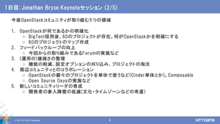 © 2017 NTT DATA Corporation 8
今後OpenStackコミュニティが取り組む5つの領域
1. OpenStackが何であるかの明確化
o BigTent採用後、60のプロジェクトが存在。何がOpenStackかを明確にする
o 60のプロジェクトのマップ作成
2. フィードバックループの向上
o 今回からの取り組みであるForumの実施など
3. (運用の)複雑さの整理
o 機能の削減、設定オプションの刈り込み、プロジェクトの淘汰
4. 周辺コミュニティとのコラボレーション
o OpenStackの個々のプロジェクトを単体で使うなど(Cinder単体とか)。Composable
o Open Source Daysの実施など
5. 新しいコミュニティリーダの育成
o 開発者の参入障壁の低減(文化・タイムゾーンなどの考慮)
1日目: Jonathan Bryce Keynoteセッション (2/5)
 