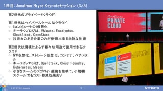 © 2017 NTT DATA Corporation 9
第2世代のプライベートクラウド
第1世代はハイパースケールなクラウド
o (コンピュートの)仮想化
o キーテクノロジは、VMware、Eucalyptus、
CloudStack、OpenStack
o 技術力のある企業のみが使用出来る未熟な技術
第2世代は規模によらず様々な用途で使用できるク
ラウド
o NW仮想化、ストレージ仮想化、コンテナ、ベアメタ
ル
o キーテクノロジは、OpenStack、Cloud Foundry、
Kubernetes、Mesos
o 小さなチームのデプロイ・運用を簡単に。小規模
スケールでもコスト節減効果あり
1日目: Jonathan Bryce Keynoteセッション (3/5)
 