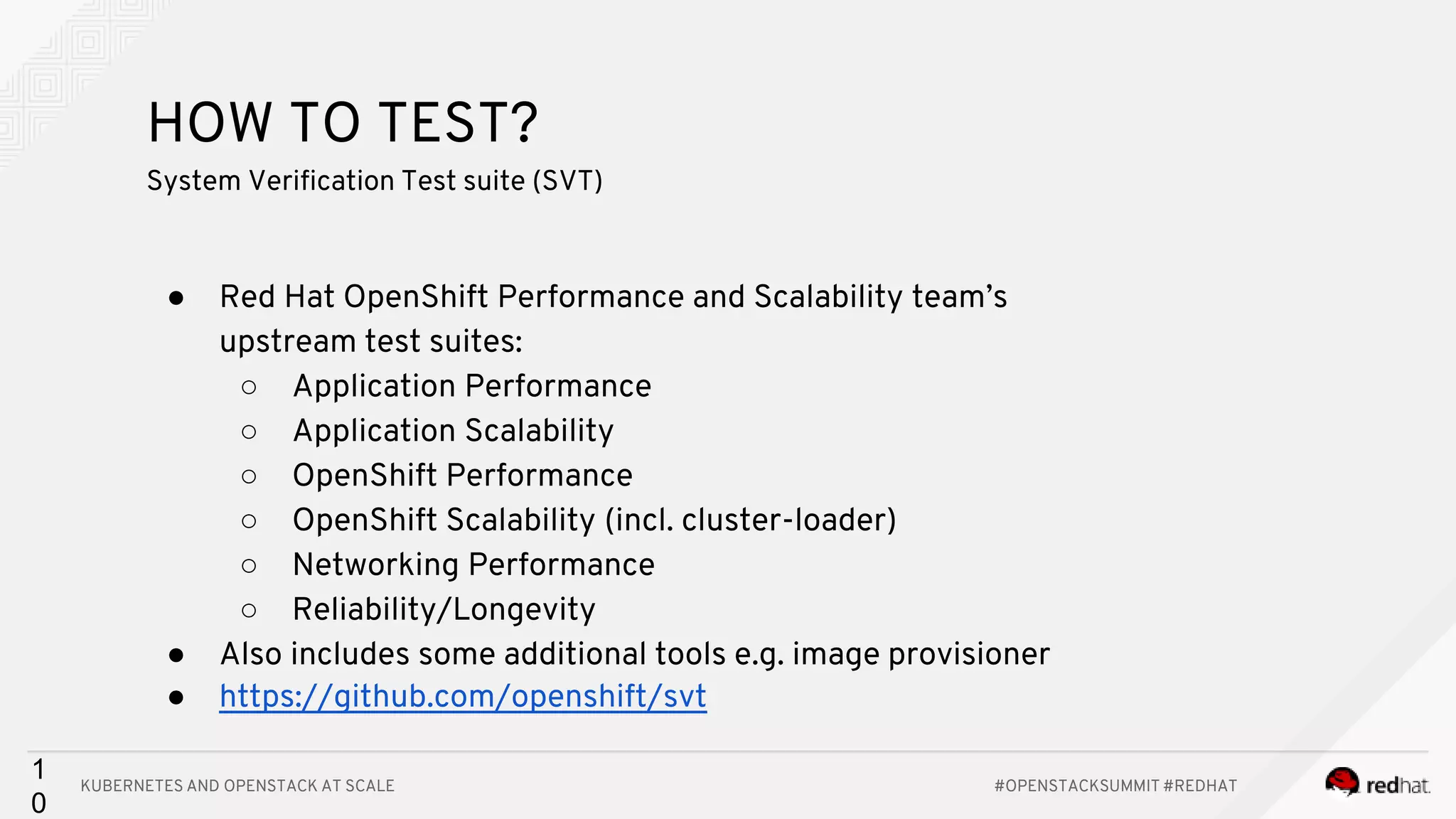 KUBERNETES AND OPENSTACK AT SCALE #OPENSTACKSUMMIT #REDHAT 1 0 HOW TO TEST? System Verification Test suite (SVT) ● Red Hat OpenShift Performance and Scalability team’s upstream test suites: ○ Application Performance ○ Application Scalability ○ OpenShift Performance ○ OpenShift Scalability (incl. cluster-loader) ○ Networking Performance ○ Reliability/Longevity ● Also includes some additional tools e.g. image provisioner ● https://github.com/openshift/svt 