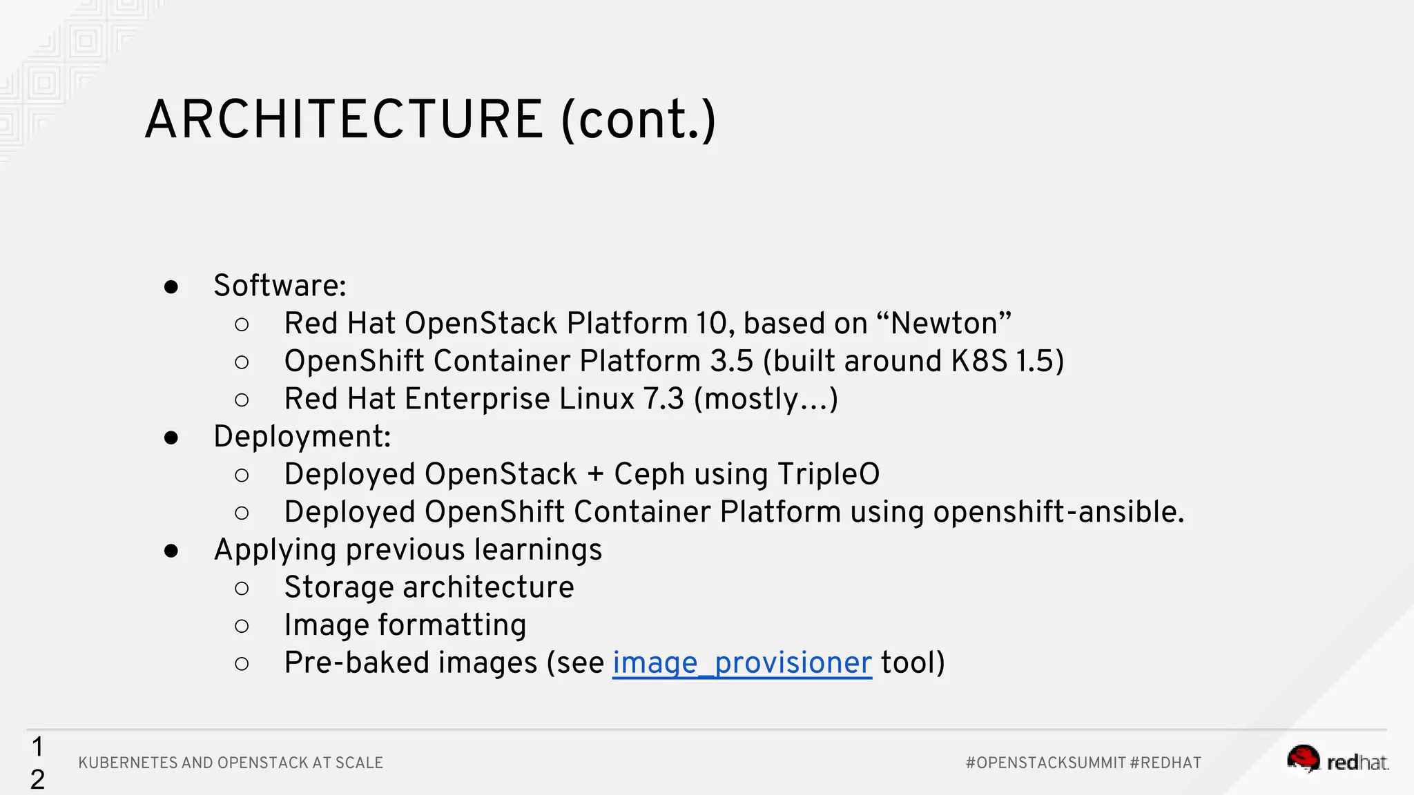KUBERNETES AND OPENSTACK AT SCALE #OPENSTACKSUMMIT #REDHAT 1 2 ARCHITECTURE (cont.) ● Software: ○ Red Hat OpenStack Platform 10, based on “Newton” ○ OpenShift Container Platform 3.5 (built around K8S 1.5) ○ Red Hat Enterprise Linux 7.3 (mostly…) ● Deployment: ○ Deployed OpenStack + Ceph using TripleO ○ Deployed OpenShift Container Platform using openshift-ansible. ● Applying previous learnings ○ Storage architecture ○ Image formatting ○ Pre-baked images (see image_provisioner tool) 