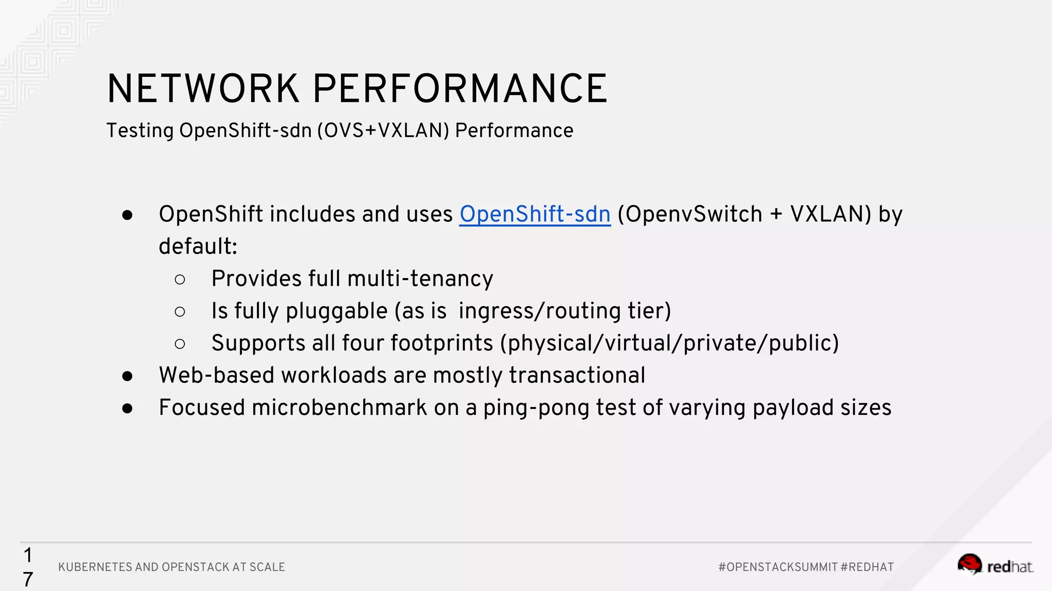 KUBERNETES AND OPENSTACK AT SCALE #OPENSTACKSUMMIT #REDHAT 1 7 NETWORK PERFORMANCE Testing OpenShift-sdn (OVS+VXLAN) Performance ● OpenShift includes and uses OpenShift-sdn (OpenvSwitch + VXLAN) by default: ○ Provides full multi-tenancy ○ Is fully pluggable (as is ingress/routing tier) ○ Supports all four footprints (physical/virtual/private/public) ● Web-based workloads are mostly transactional ● Focused microbenchmark on a ping-pong test of varying payload sizes 