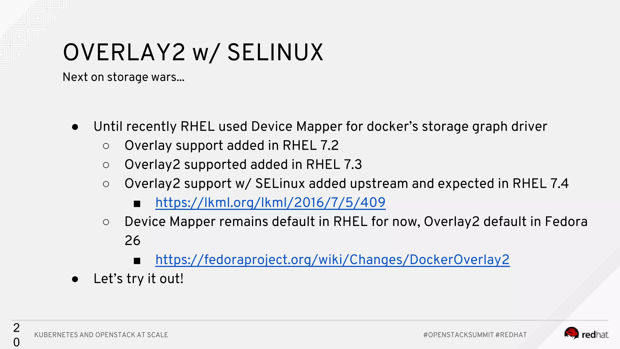 KUBERNETES AND OPENSTACK AT SCALE #OPENSTACKSUMMIT #REDHAT 2 0 OVERLAY2 w/ SELINUX Next on storage wars... ● Until recently RHEL used Device Mapper for docker’s storage graph driver ○ Overlay support added in RHEL 7.2 ○ Overlay2 supported added in RHEL 7.3 ○ Overlay2 support w/ SELinux added upstream and expected in RHEL 7.4 ■ https://lkml.org/lkml/2016/7/5/409 ○ Device Mapper remains default in RHEL for now, Overlay2 default in Fedora 26 ■ https://fedoraproject.org/wiki/Changes/DockerOverlay2 ● Let’s try it out! 