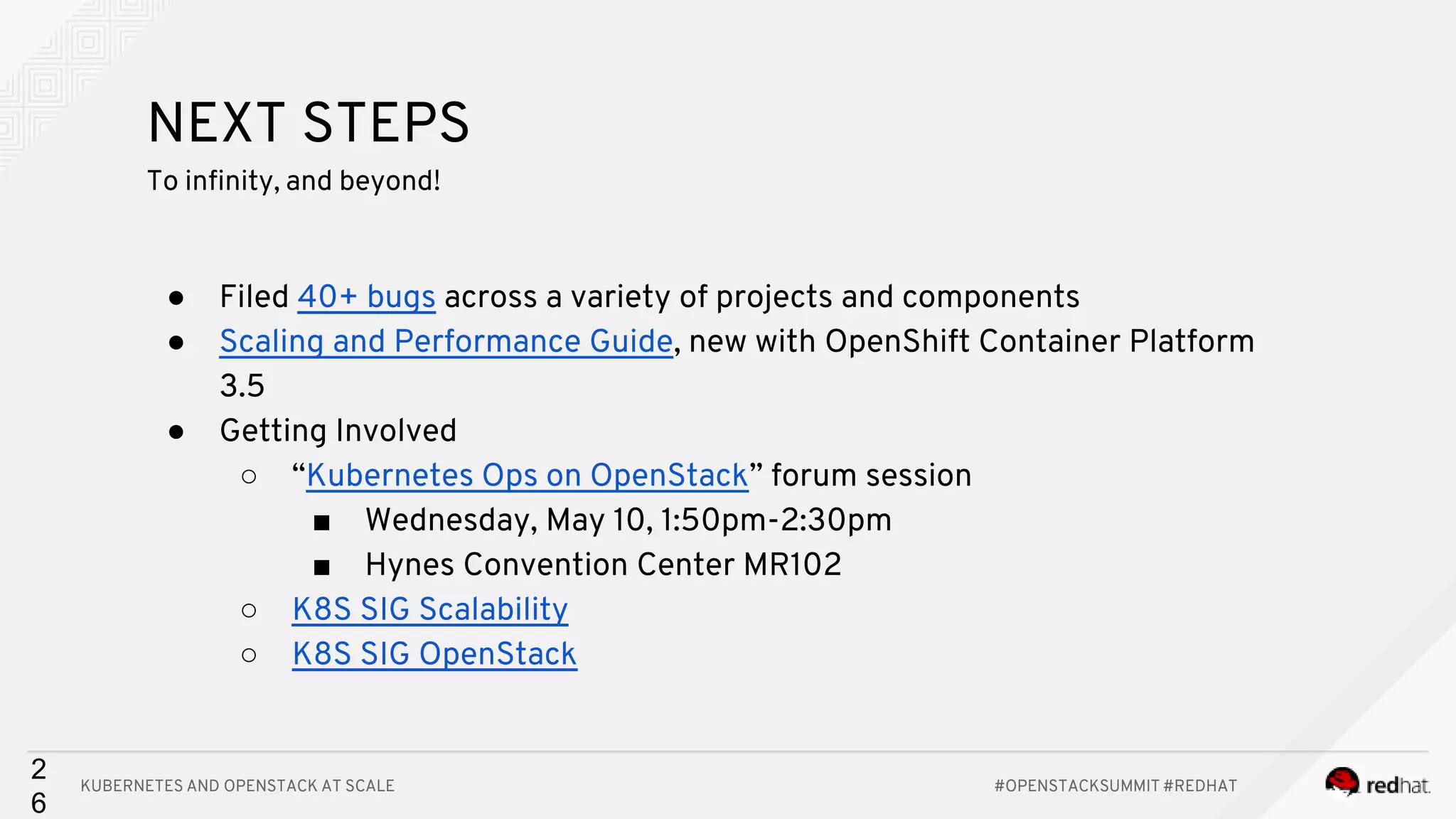 KUBERNETES AND OPENSTACK AT SCALE #OPENSTACKSUMMIT #REDHAT 2 6 NEXT STEPS To infinity, and beyond! ● Filed 40+ bugs across a variety of projects and components ● Scaling and Performance Guide, new with OpenShift Container Platform 3.5 ● Getting Involved ○ “Kubernetes Ops on OpenStack” forum session ■ Wednesday, May 10, 1:50pm-2:30pm ■ Hynes Convention Center MR102 ○ K8S SIG Scalability ○ K8S SIG OpenStack 
