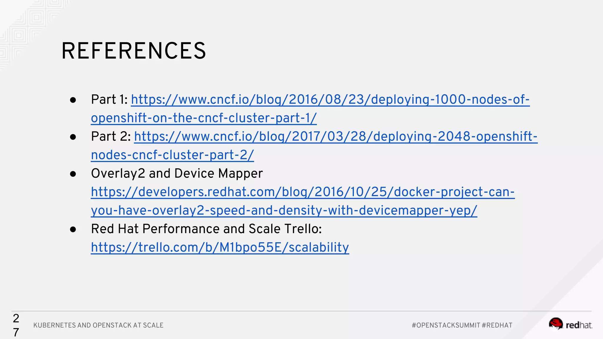 KUBERNETES AND OPENSTACK AT SCALE #OPENSTACKSUMMIT #REDHAT 2 7 REFERENCES ● Part 1: https://www.cncf.io/blog/2016/08/23/deploying-1000-nodes-of- openshift-on-the-cncf-cluster-part-1/ ● Part 2: https://www.cncf.io/blog/2017/03/28/deploying-2048-openshift- nodes-cncf-cluster-part-2/ ● Overlay2 and Device Mapper https://developers.redhat.com/blog/2016/10/25/docker-project-can- you-have-overlay2-speed-and-density-with-devicemapper-yep/ ● Red Hat Performance and Scale Trello: https://trello.com/b/M1bpo55E/scalability 