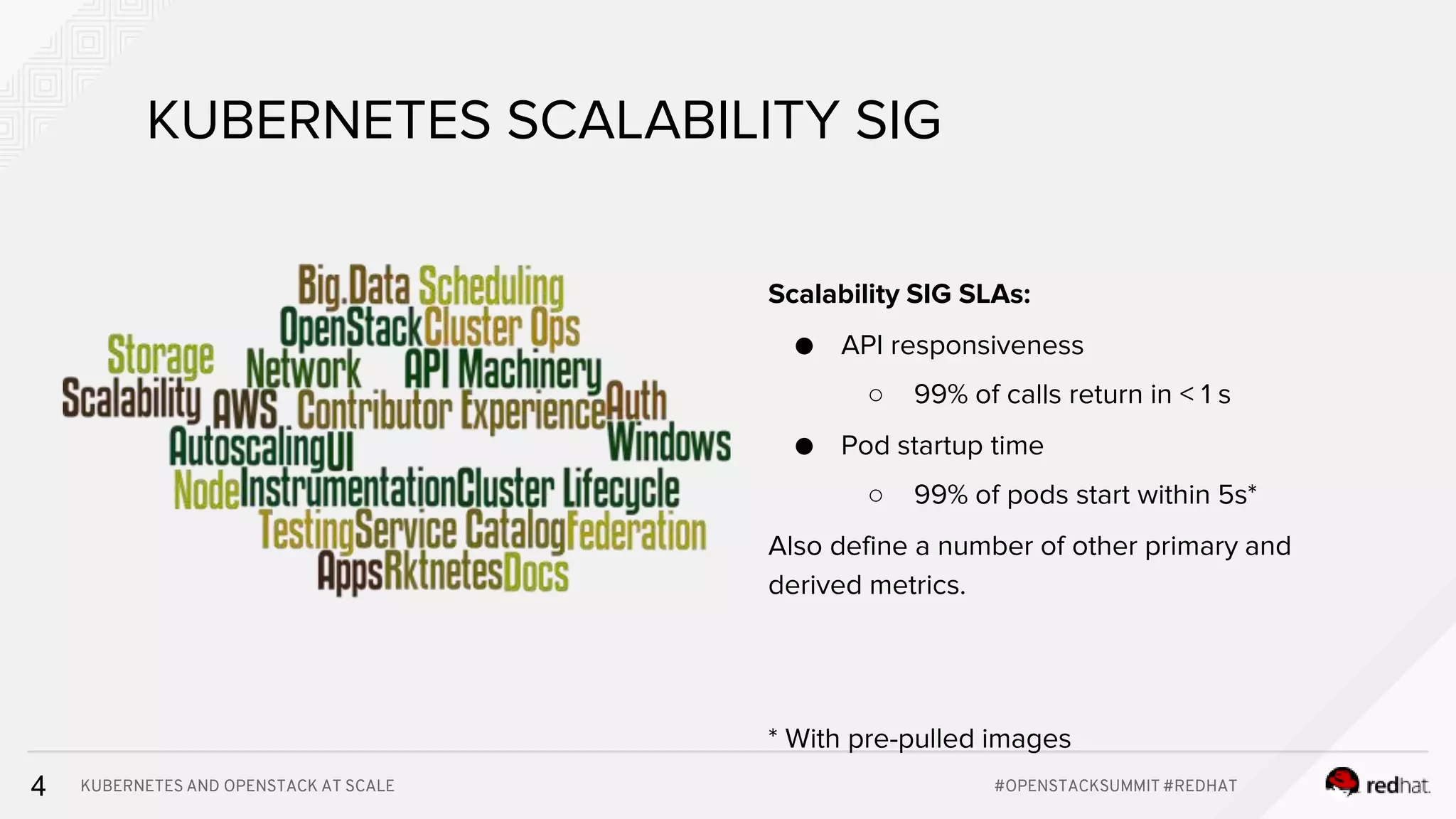 KUBERNETES AND OPENSTACK AT SCALE #OPENSTACKSUMMIT #REDHAT4 KUBERNETES SCALABILITY SIG Scalability SIG SLAs: ● API responsiveness ○ 99% of calls return in < 1 s ● Pod startup time ○ 99% of pods start within 5s* Also define a number of other primary and derived metrics. * With pre-pulled images 