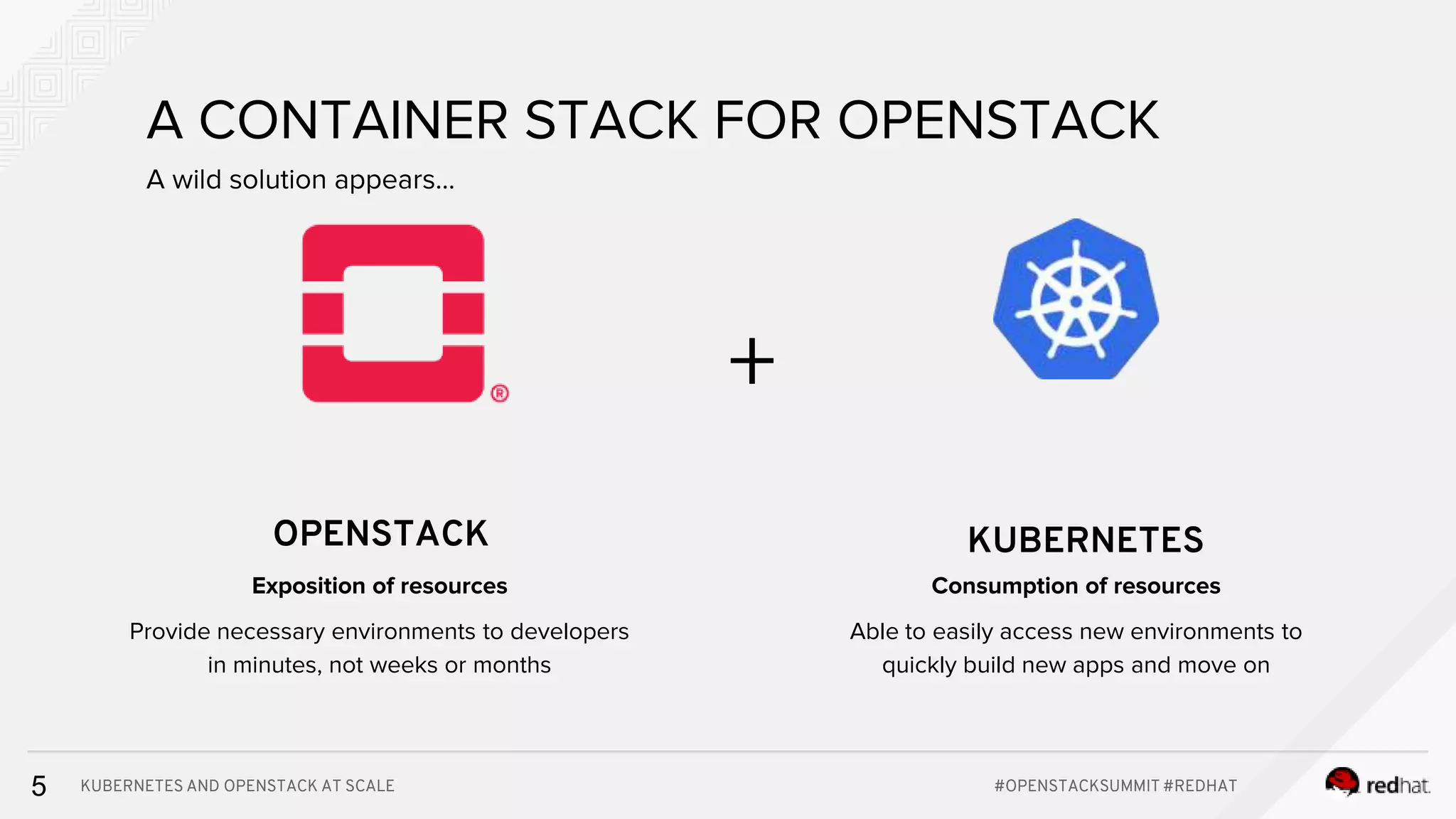 KUBERNETES AND OPENSTACK AT SCALE #OPENSTACKSUMMIT #REDHAT5 A CONTAINER STACK FOR OPENSTACK OPENSTACK KUBERNETES + A wild solution appears... Consumption of resources Able to easily access new environments to quickly build new apps and move on Exposition of resources Provide necessary environments to developers in minutes, not weeks or months 