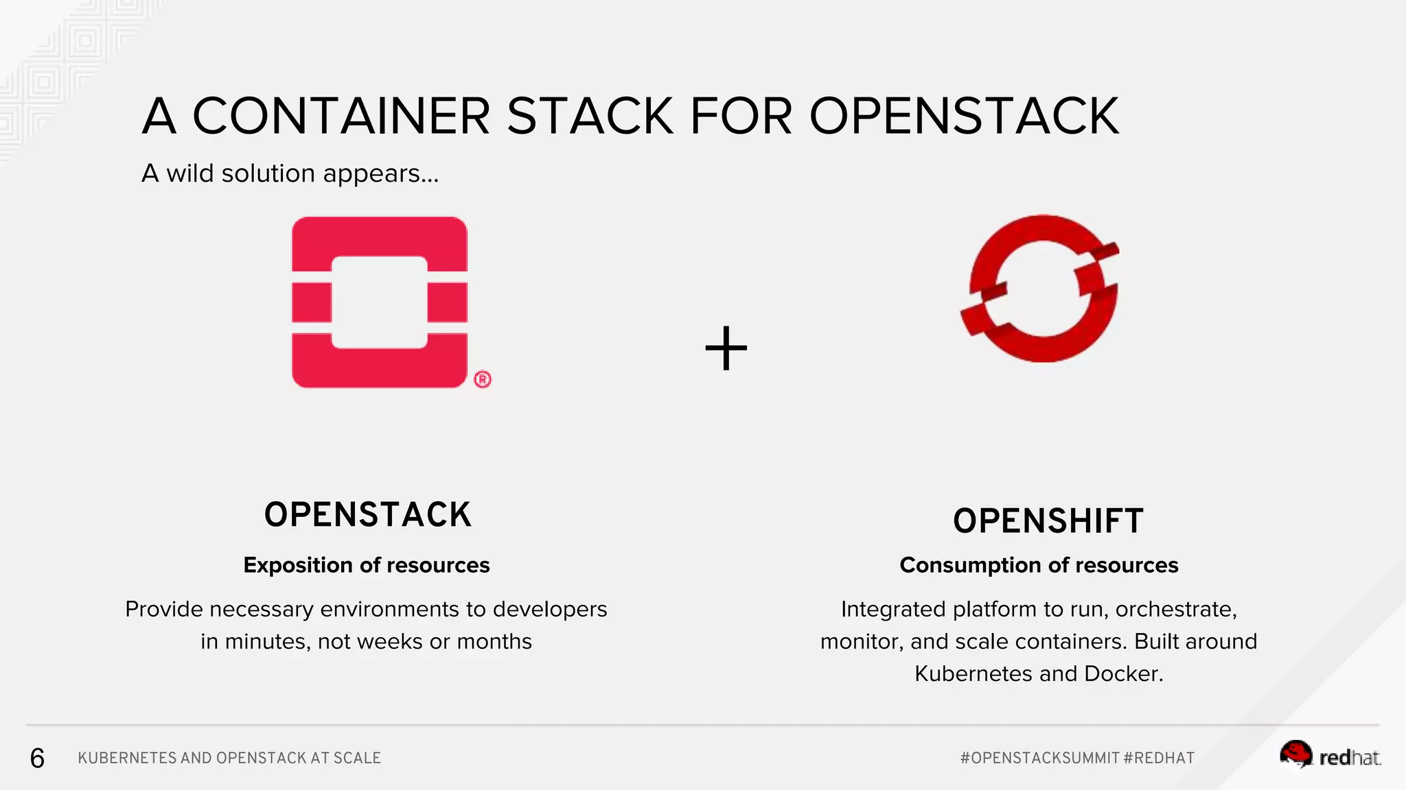 KUBERNETES AND OPENSTACK AT SCALE #OPENSTACKSUMMIT #REDHAT6 A CONTAINER STACK FOR OPENSTACK A wild solution appears... OPENSTACK OPENSHIFT + Consumption of resources Integrated platform to run, orchestrate, monitor, and scale containers. Built around Kubernetes and Docker. Exposition of resources Provide necessary environments to developers in minutes, not weeks or months 