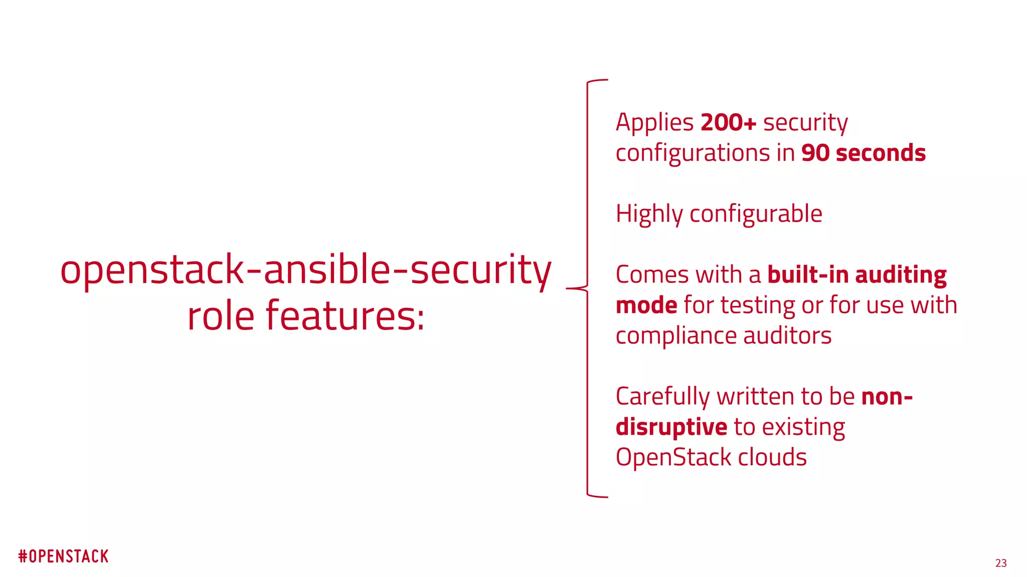 23
openstack-ansible-security
role features:
Applies 200+ security
configurations in 90 seconds
Highly configurable
Comes with a built-in auditing
mode for testing or for use with
compliance auditors
Carefully written to be non-
disruptive to existing
OpenStack clouds
 