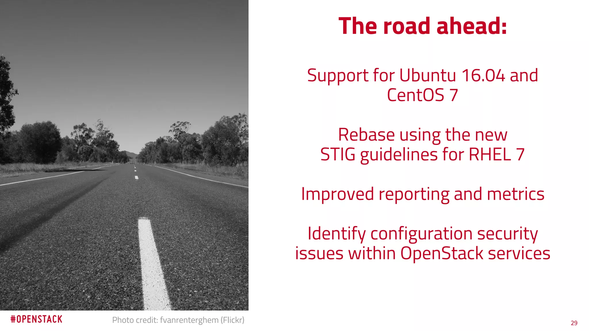 29Photo credit: fvanrenterghem (Flickr)
The road ahead:
Support for Ubuntu 16.04 and
CentOS 7
Rebase using the new
STIG guidelines for RHEL 7
Improved reporting and metrics
Identify configuration security
issues within OpenStack services
 