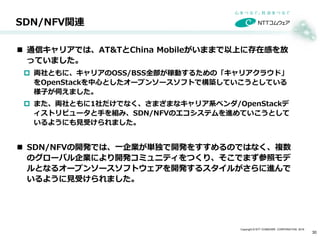 Copyright © NTT COMWARE CORPORATION 2016
 通信キャリアでは、AT&TとChina Mobileがいままで以上に存在感を放
っていました。
 両社ともに、キャリアのOSS/BSS全部が稼動するための「キャリアクラウド」
をOpenStackを中心としたオープンソースソフトで構築していこうとしている
様子が伺えました。
 また、両社ともに1社だけでなく、さまざまなキャリア系ベンダ/OpenStackデ
ィストリビュータと手を組み、SDN/NFVのエコシステムを進めていこうとして
いるようにも見受けられました。
 SDN/NFVの開発では、一企業が単独で開発をすすめるのではなく、複数
のグローバル企業により開発コミュニティをつくり、そこでまず参照モデ
ルとなるオープンソースソフトウェアを開発するスタイルがさらに進んで
いるように見受けられました。
SDN/NFV関連
30
 