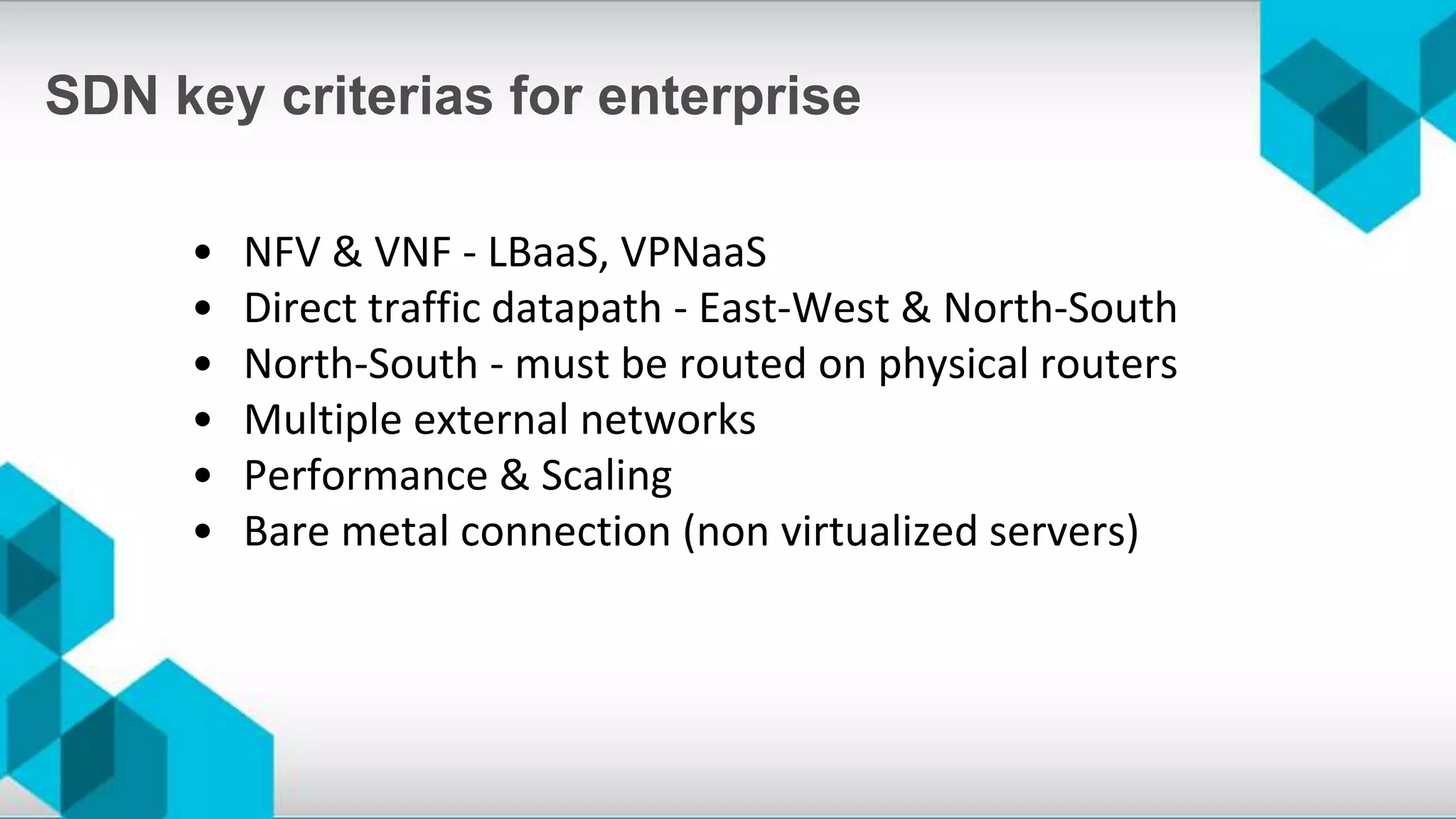 • NFV & VNF - LBaaS, VPNaaS
• Direct traffic datapath - East-West & North-South
• North-South - must be routed on physical routers
• Multiple external networks
• Performance & Scaling
• Bare metal connection (non virtualized servers)
SDN key criterias for enterprise
 