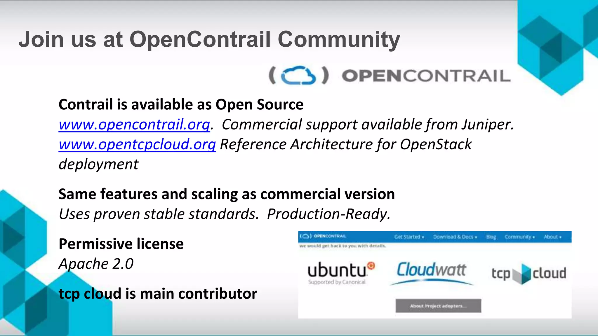 Contrail is available as Open Source
www.opencontrail.org. Commercial support available from Juniper.
www.opentcpcloud.org Reference Architecture for OpenStack
deployment
Same features and scaling as commercial version
Uses proven stable standards. Production-Ready.
Permissive license
Apache 2.0
tcp cloud is main contributor
Join us at OpenContrail Community
 
