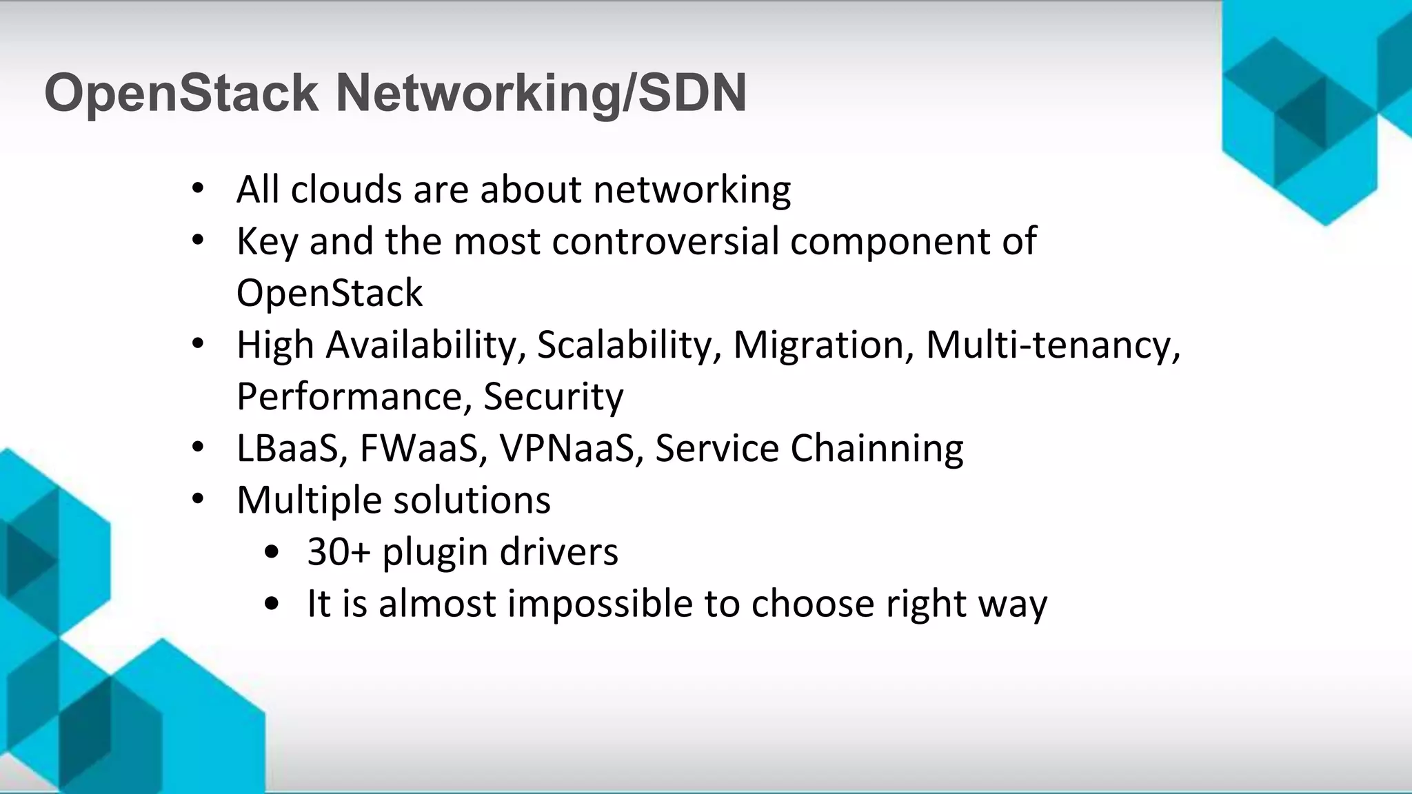 • All clouds are about networking
• Key and the most controversial component of
OpenStack
• High Availability, Scalability, Migration, Multi-tenancy,
Performance, Security
• LBaaS, FWaaS, VPNaaS, Service Chainning
• Multiple solutions
• 30+ plugin drivers
• It is almost impossible to choose right way
OpenStack Networking/SDN
 