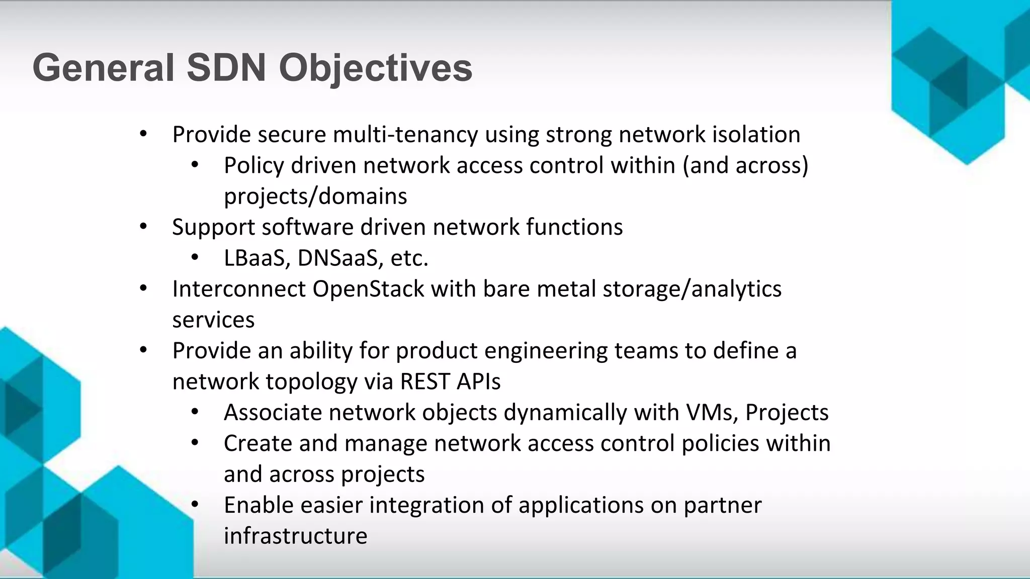 • Provide secure multi-tenancy using strong network isolation
• Policy driven network access control within (and across)
projects/domains
• Support software driven network functions
• LBaaS, DNSaaS, etc.
• Interconnect OpenStack with bare metal storage/analytics
services
• Provide an ability for product engineering teams to define a
network topology via REST APIs
• Associate network objects dynamically with VMs, Projects
• Create and manage network access control policies within
and across projects
• Enable easier integration of applications on partner
infrastructure
General SDN Objectives
 