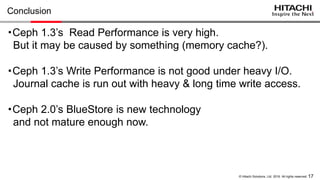 17© Hitachi Solutions, Ltd. 2016. All rights reserved.
Summary
・Ceph 1.3
- Read Performance : Extremely high (Hitting Memory Cache?)
- Write Performance : Not so good under heavy I/O
Journal cache is not effective
with heavy & long time write access pattern.
・Ceph 2.0’s BlueStore
- Not mature enough in tech preview
- Recommend to wait until it becomes a bit more stable
 