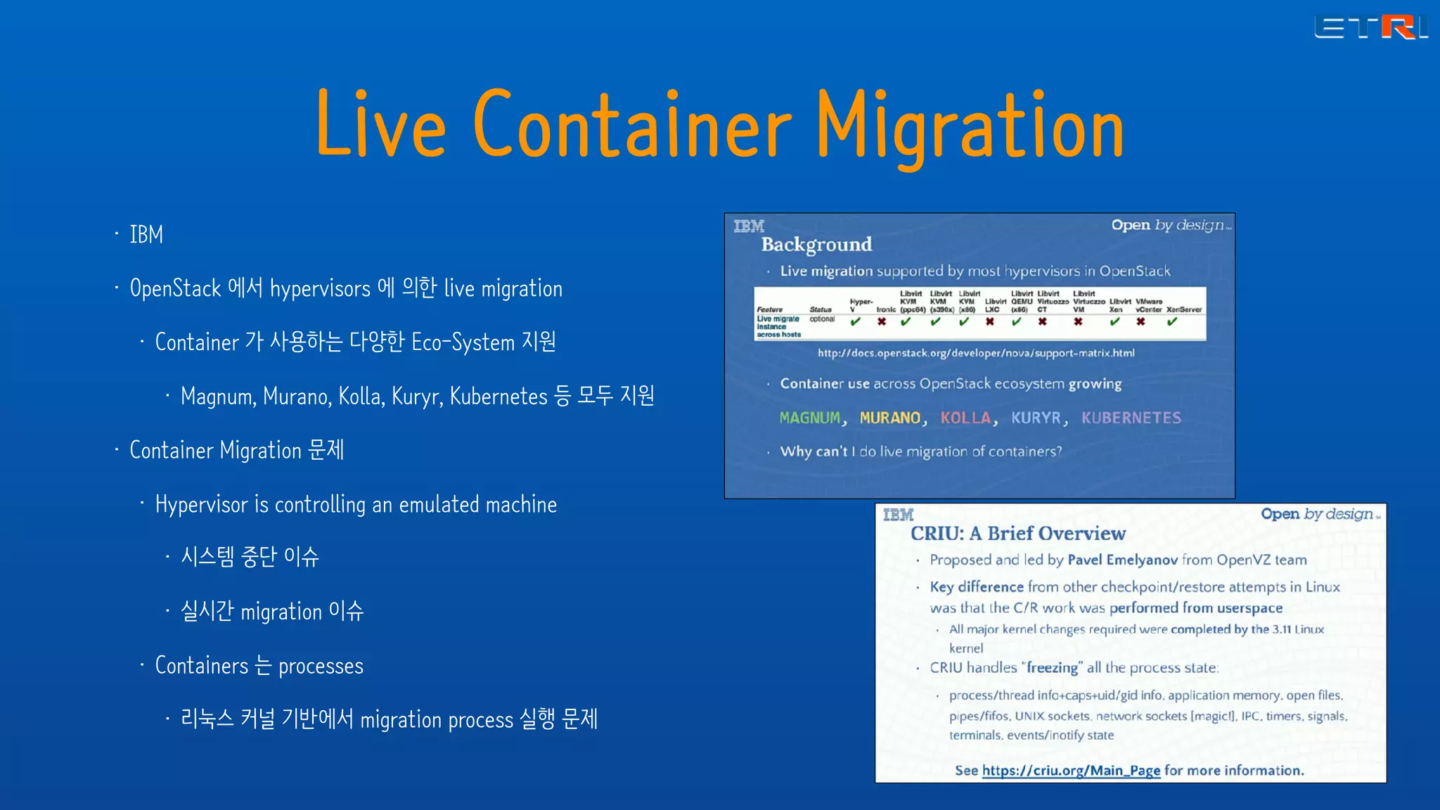 Live Container Migration
• IBM
• OpenStack 에서 hypervisors 에 의한 live migration
• Container 가 사용하는 다양한 Eco-System 지원
• Magnum, Murano, Kolla, Kuryr, Kubernetes 등 모두 지원
• Container Migration 문제
• Hypervisor is controlling an emulated machine
• 시스템 중단 이슈
• 실시간 migration 이슈
• Containers 는 processes
• 리눅스 커널 기반에서 migration process 실행 문제
 