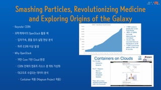Smashing Particles, Revolutionizing Medicine
and Exploring Origins of the Galaxy
• Keynote: CERN
• 과학계에서의 OpenStack 활용 예
• 입자가속, 충돌 등의 실험 현상 분석
• 하루 0.5PB 이상 발생
• Why OpenStack
• 19만 Core 기반 Cloud 환경
• CERN 전체의 컴퓨트 리소스 중 90% 가상화
• 대규모로 수집되는 데이터 분석
• Container 적용 (Magnum Project 적용)
 