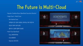 The Future is Multi-Cloud
• Keynote: Jonathan Bryce (OpenStack Executive Director)
• Single Cloud -> Multi Cloud
• Not Hybride Cloud
• 과학분야 연구 등에 사용되는 데이터는 하루 10만 PB
• 대규모 데이터 센터 운영
• 클라우드 업계의 협력이 필요함
• Multi-Cloud OpenStack
• Keep INNOVATING
• COLLABORATE
• Replicate SUCCESS
 