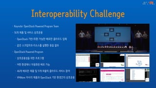 Interoperability Challenge
• Keynote: OpenStack Powered Program Team
• 16개 제품 및 서비스 상호운용
• OpenStack 기반/호환 가능한 배포판 클라우드 업체
• 같은 스크립트와 리소스를 실행한 동일 결과
• OpenStack Powered Program
• 상호운용성을 위한 프로그램
• 어떤 환경에나 자동화된 배포 가능
• 46개 배포판 제품 및 11개 퍼블릭 클라우드 서비스 참여
• VMWare 자사의 제품과 OpenStack 기반 환경간의 상호운용
 