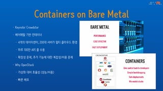 Containers on Bare Metal
• Keynote: Crowdstar
• 베어메탈 기반 컨테이너
• 4개의 데이터센터, 200대 서버가 멀티 클라우드 환경
• 하루 100만 API 콜 수용
• 확장성 문제, 추가 기능에 대한 복잡성/비용 문제
• Why OpenStack
• 가상화 대비 효율성 (성능/비용)
• 빠른 배포
 