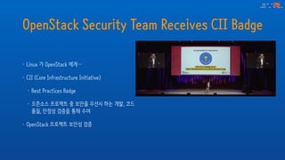 OpenStack Security Team Receives CII Badge
• Linux 가 OpenStack 에게…
• CII (Core Infrastructure Initiative)
• Best Practices Badge
• 오픈소스 프로젝트 중 보안을 우선시 하는 개발, 코드
품질, 안정성 검증을 통해 수여
• OpenStack 프로젝트 보안성 검증
 