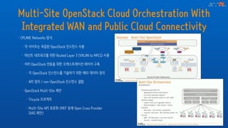 Multi-Site OpenStack Cloud Orchestration With
Integrated WAN and Public Cloud Connectivity
• CPLANE Networks 방식
• 각 사이트는 독립된 OpenStack 인스턴스 사용
• 테넌트 네트워크를 위한 Routed Layer 3 (VXLAN to MPLS) 사용
• 여러 OpenStack 연동을 위한 오케스트레이션 레이어 구축
• 각 OpenStack 인스턴스를 기술하기 위한 메타 데이터 정의
• API 정의 / non-OpenStack 인스턴스 결합
• OpenStack Multi-Site 제안
• Tricycle 프로젝트
• Multi-Site API 표준화 (MEF 등에 Open Cross Provider
IAAS 제안)
 