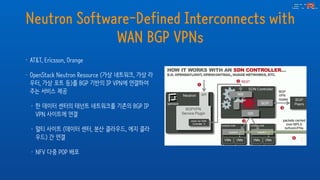 Neutron Software-Defined Interconnects with
WAN BGP VPNs
• AT&T, Ericsson, Orange
• OpenStack Neutron Resource (가상 네트워크, 가상 라
우터, 가상 포트 등)를 BGP 기반의 IP VPN에 연결하여
주는 서비스 제공
• 한 데이터 센터의 테넌트 네트워크를 기존의 BGP IP
VPN 사이트에 연결
• 멀티 사이트 (데이터 센터, 분산 클라우드, 에지 클라
우드) 간 연결
• NFV 다중 POP 배포
 
