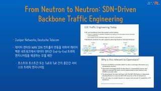 From Neutron to Neutron: SDN-Driven
Backbone Traffic Engineering
• Juniper Networks, Deutsche Telecom
• 데이터 센터와 WAN SDN 컨트롤러 연동을 위하여 캐리어
백본 네트워크에서 데이터 센터간 End-to-End 트래픽
엔지니어링을 제공하는 모델 제안
• 호스트와 호스트간 또는 ToR과 ToR 간의 종단간 서비
스와 트래픽 엔지니어링
 