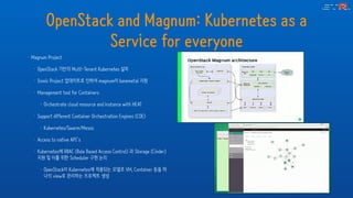 OpenStack and Magnum: Kubernetes as a
Service for everyone
• Magnum Project
• OpenStack 기반의 Multi-Tenant Kubernetes 설치
• Ironic Project 업데이트로 인하여 magnum이 baremetal 지원
• Management tool for Containers
• Orchestrate cloud resource and instance with HEAT
• Support different Container Orchestration Engines (COE)
• Kubernetes/Swarm/Mesos
• Access to native API’s
• Kubernetes에 RBAC (Role Based Access Control) 과 Storage (Cinder)
지원 및 이를 위한 Scheduler 구현 논의
• OpenStack이 Kubernetes에 적용되는 모델로 VM, Container 등을 하
나의 view로 관리하는 프로젝트 생성
 