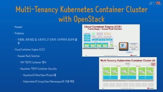 Multi-Tenancy Kubernetes Container Cluster
with OpenStack
• Huawei
• Problems
• 자동화, 네트워킹 및 스토리지, IT 인프라 스트럭처의 효과적 활
용
• Cloud Container Engine (CCE)
• Huawei PaaS Solution
• VM 기반의 Container 형식
• Keystone 기반의 Container Security
• Keystone의 Role/User/Project를
• Kubernetes의 Group/User/Namesapce와 모델 매핑
 