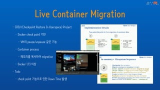 Live Container Migration
• CRIU (Checkpoint Restore In Userspace) Project
• Docker check point 기반
• VM의 pause/unpause 같은 기능
• Container process
• 메모리를 복사하여 migration
• Docker 1.13 이상
• Todo
• check point 기능으로 인한 Down Time 발생
 