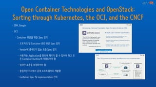 Open Container Technologies and OpenStack:
Sorting through Kubernetes, the OCI, and the CNCF
• IBM, Google
• OCI
• Container 표준을 위한 Spec 정의
• 오로지 단일 Container 관련 표준 Spec 정의
• Vendor에 종속되지 않는 표준 Spec 정의
• 사용자는 Application을 한번에 패키지 할 수 있어야 하고 모
든 Container Runtime에 적용되어야 함
• 엄격한 표준을 제정하여야 함
• 중립적인 위치에서 공개 소프트웨어로 개발함
• Container Spec 및 implementation 관리
 