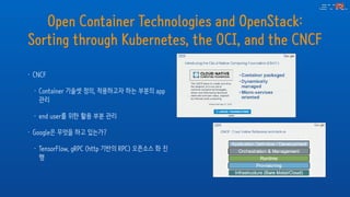 Open Container Technologies and OpenStack:
Sorting through Kubernetes, the OCI, and the CNCF
• CNCF
• Container 기술셋 정의, 적용하고자 하는 부분의 app
관리
• end user를 위한 활용 부분 관리
• Google은 무엇을 하고 있는가?
• TensorFlow, gRPC (http 기반의 RPC) 오픈소스 화 진
행
 