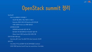 OpenStack summit 정리
• OpenStack은
• Multi-Cloud 플랫폼으로 자리매김할 것
• 단일 API 제공, 협력도구 제공, 자동화 도구 제공 등
• Kubernetes, OPNFV, SDN 등 다른 OpenSource와의 연계 강화
• 다양한 산업에서 Product Level 제품이 출시될 것
• 상호호환성 및 안정화
• 업무환경에 OpenStack을 도입한 사례: 70%
• 통신사업자: NFV 환경 전환에 있어 가장 중요한 기술로 주목
• VMware, Oracle 의 변화: OpenStack 연동 프로젝트 진행
• 언제 어디로 튈지 모를 Google
• Kubernetes, gRPC, tensor-flow 등을 아우르는 Open Community 구성 준비
• 중국의 약진
• China Mobile, 99 Cloud 골드멤버 가입 (모든 분야에 엄청난 Contribute)
• EU에서 개최한 OpenStack Summit의 Super User awards Winner: China Mobile
 