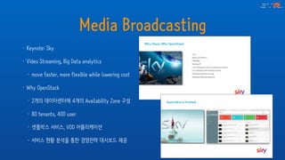 Media Broadcasting
• Keynote: Sky
• Video Streaming, Big Data analytics
• move faster, more flexible while lowering cost
• Why OpenStack
• 2개의 데이터센터에 4개의 Availability Zone 구성
• 80 tenants, 400 user
• 셋톱박스 서비스, VOD 어플리케이션
• 서비스 현황 분석을 통한 경영전략 대시보드 제공
 