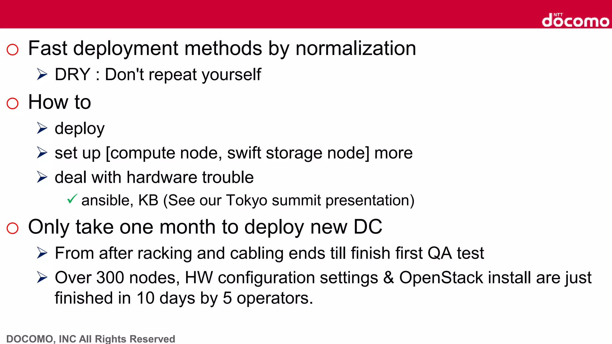 DOCOMO, INC All Rights Reserved
o Fast deployment methods by normalization
 DRY : Don't repeat yourself
o How to
 deploy
 set up [compute node, swift storage node] more
 deal with hardware trouble
 ansible, KB (See our Tokyo summit presentation)
o Only take one month to deploy new DC
 From after racking and cabling ends till finish first QA test
 Over 300 nodes, HW configuration settings & OpenStack install are just
finished in 10 days by 5 operators.
 