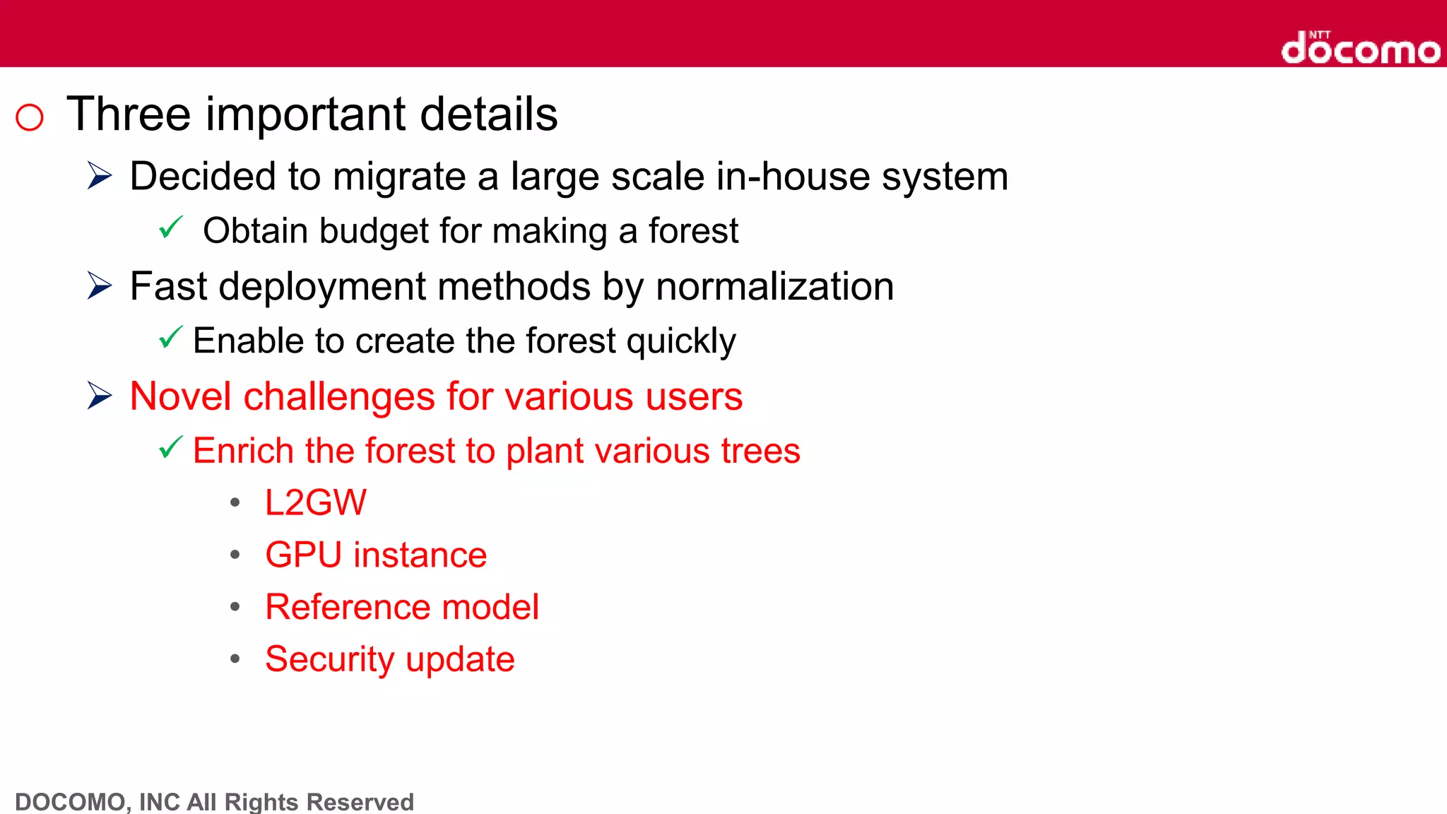 DOCOMO, INC All Rights Reserved
o Three important details
 Decided to migrate a large scale in-house system
 Obtain budget for making a forest
 Fast deployment methods by normalization
 Enable to create the forest quickly
 Novel challenges for various users
 Enrich the forest to plant various trees
• L2GW
• GPU instance
• Reference model
• Security update
 