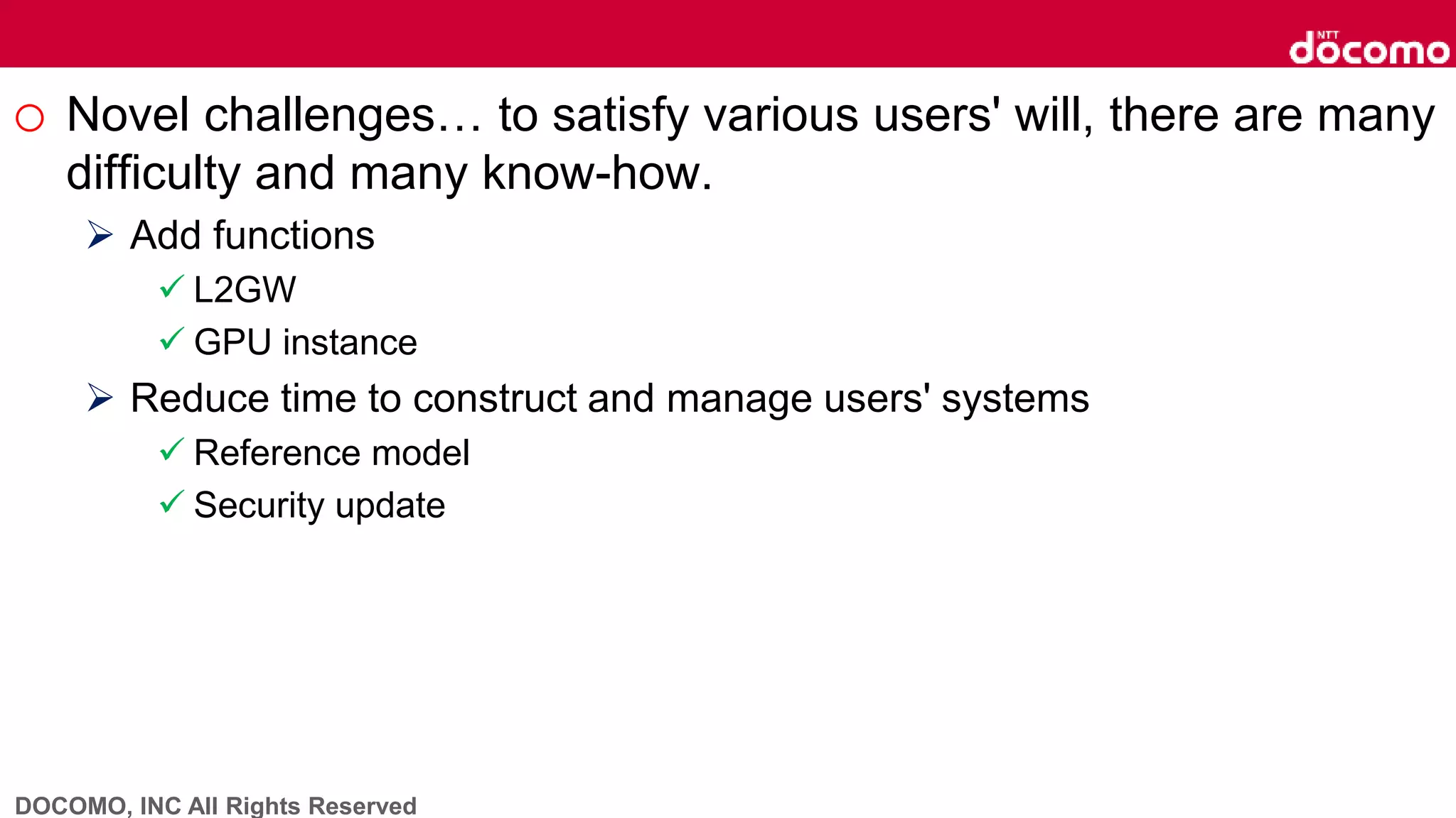 DOCOMO, INC All Rights Reserved
o Novel challenges… to satisfy various users' will, there are many
difficulty and many know-how.
 Add functions
 L2GW
 GPU instance
 Reduce time to construct and manage users' systems
 Reference model
 Security update
 