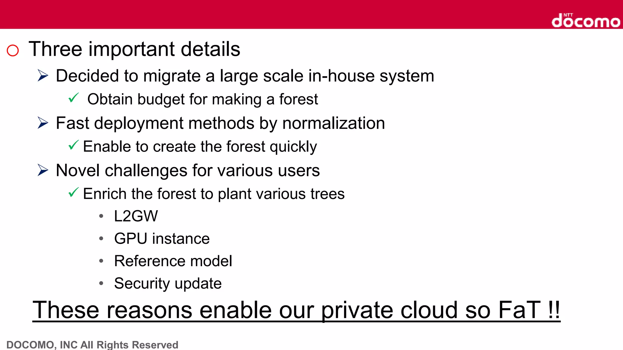 DOCOMO, INC All Rights Reserved
o Three important details
 Decided to migrate a large scale in-house system
 Obtain budget for making a forest
 Fast deployment methods by normalization
 Enable to create the forest quickly
 Novel challenges for various users
 Enrich the forest to plant various trees
• L2GW
• GPU instance
• Reference model
• Security update
These reasons enable our private cloud so FaT !!
 