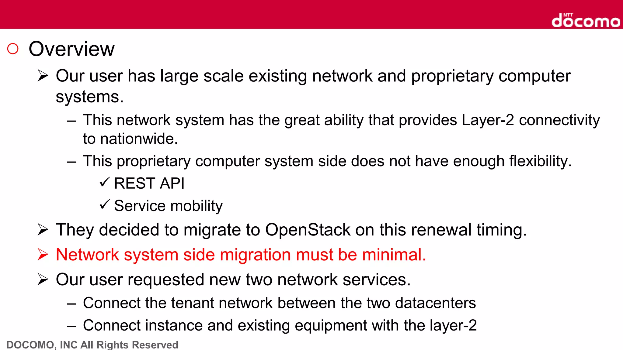 DOCOMO, INC All Rights Reserved
○ Overview
 Our user has large scale existing network and proprietary computer
systems.
– This network system has the great ability that provides Layer-2 connectivity
to nationwide.
– This proprietary computer system side does not have enough flexibility.
 REST API
 Service mobility
 They decided to migrate to OpenStack on this renewal timing.
 Network system side migration must be minimal.
 Our user requested new two network services.
– Connect the tenant network between the two datacenters
– Connect instance and existing equipment with the layer-2
 