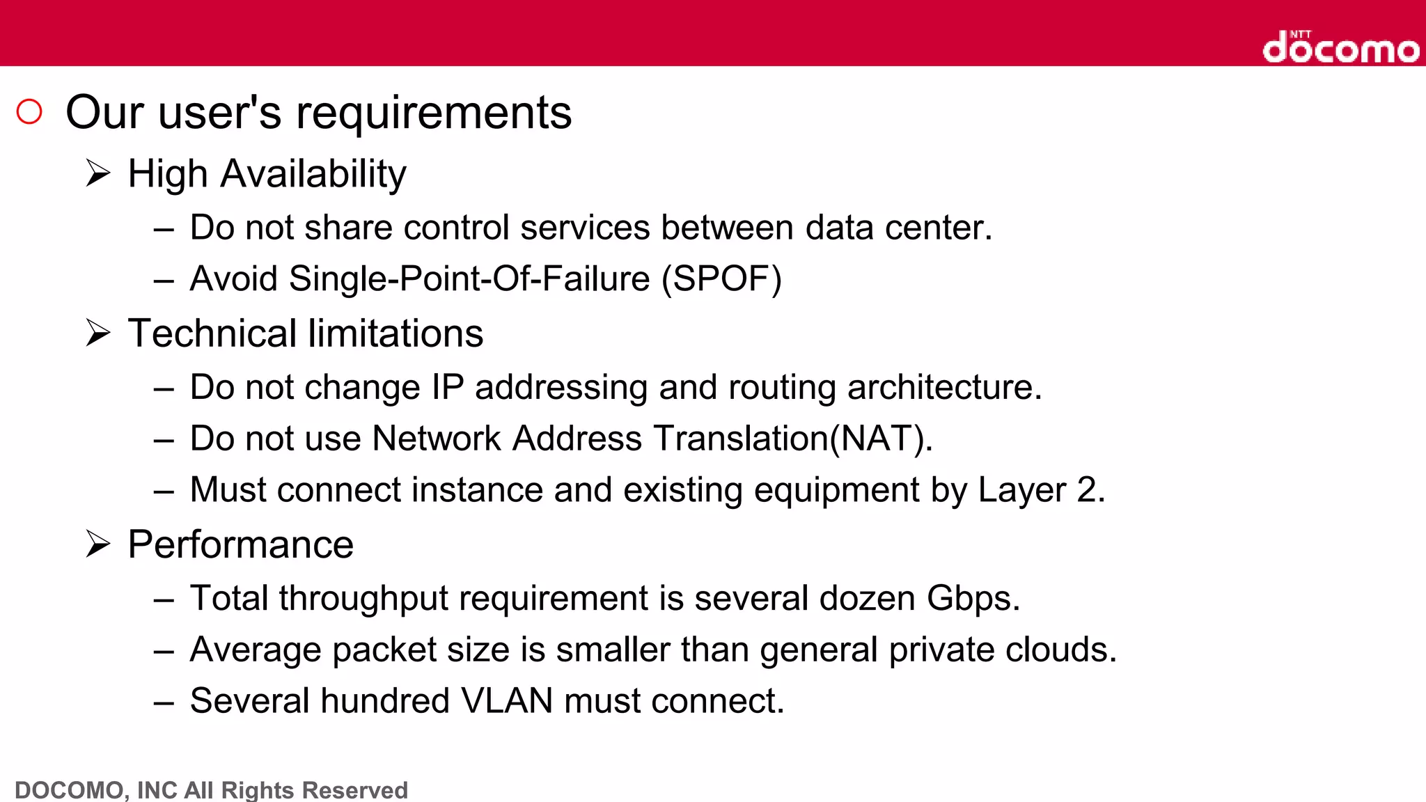 DOCOMO, INC All Rights Reserved
○ Our user's requirements
 High Availability
– Do not share control services between data center.
– Avoid Single-Point-Of-Failure (SPOF)
 Technical limitations
– Do not change IP addressing and routing architecture.
– Do not use Network Address Translation(NAT).
– Must connect instance and existing equipment by Layer 2.
 Performance
– Total throughput requirement is several dozen Gbps.
– Average packet size is smaller than general private clouds.
– Several hundred VLAN must connect.
 
