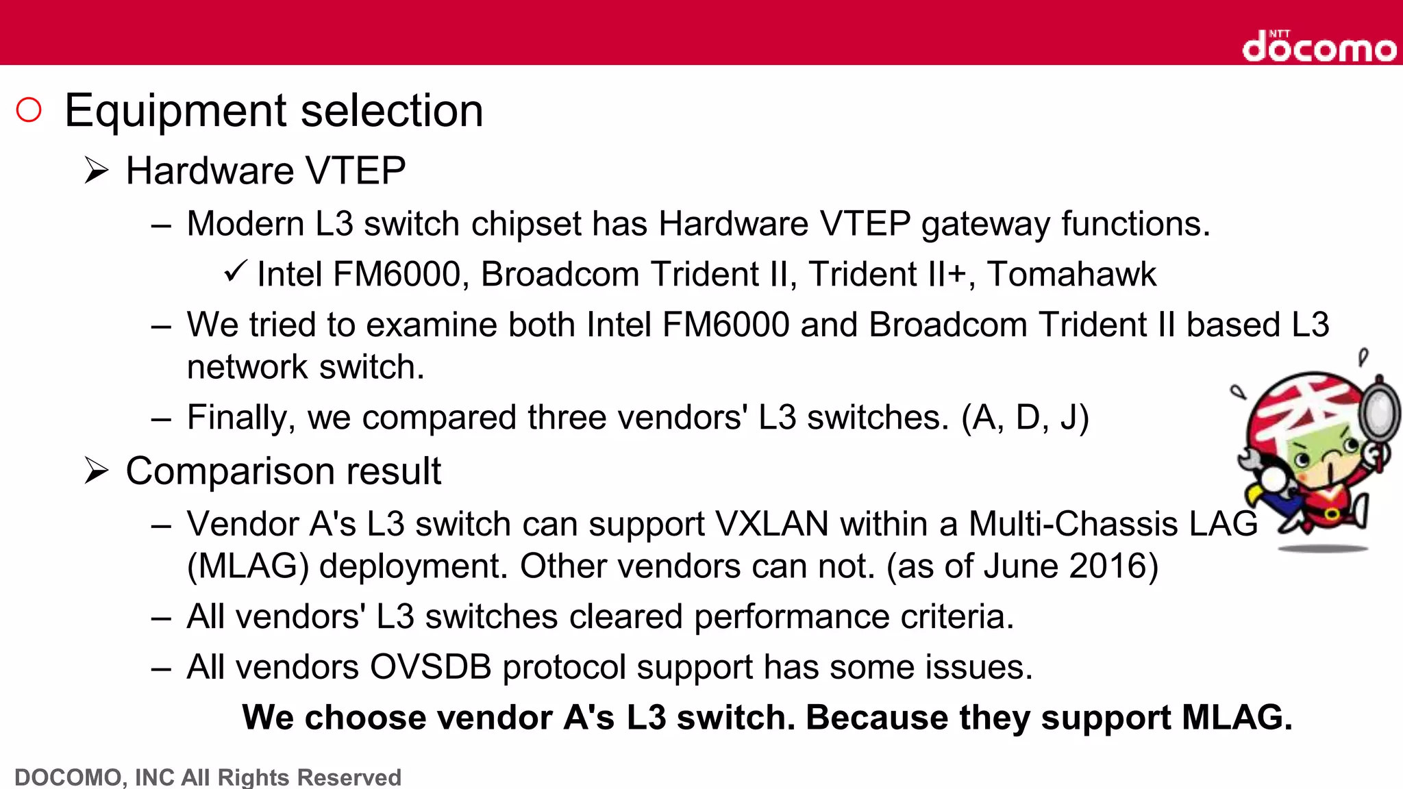 DOCOMO, INC All Rights Reserved
○ Equipment selection
 Hardware VTEP
– Modern L3 switch chipset has Hardware VTEP gateway functions.
 Intel FM6000, Broadcom Trident II, Trident II+, Tomahawk
– We tried to examine both Intel FM6000 and Broadcom Trident II based L3
network switch.
– Finally, we compared three vendors' L3 switches. (A, D, J)
 Comparison result
– Vendor A's L3 switch can support VXLAN within a Multi-Chassis LAG
(MLAG) deployment. Other vendors can not. (as of June 2016)
– All vendors' L3 switches cleared performance criteria.
– All vendors OVSDB protocol support has some issues.
We choose vendor A's L3 switch. Because they support MLAG.
 